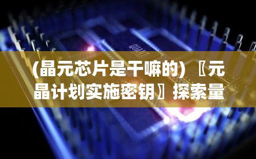 (晶元芯片是干嘛的) 〖元晶计划实施密钥〗探索量子技术未来：如何构建高效能量储存系统的元晶计划全景解析